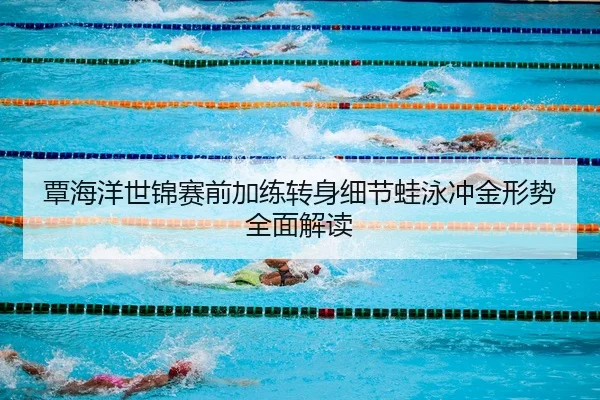 覃海洋世锦赛前加练转身细节蛙泳冲金形势全面解读