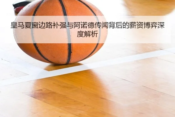 皇马夏窗边路补强与阿诺德传闻背后的薪资博弈深度解析